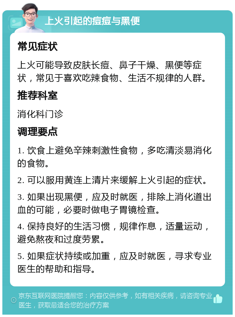 上火引起的痘痘与黑便 常见症状 上火可能导致皮肤长痘、鼻子干燥、黑便等症状，常见于喜欢吃辣食物、生活不规律的人群。 推荐科室 消化科门诊 调理要点 1. 饮食上避免辛辣刺激性食物，多吃清淡易消化的食物。 2. 可以服用黄连上清片来缓解上火引起的症状。 3. 如果出现黑便，应及时就医，排除上消化道出血的可能，必要时做电子胃镜检查。 4. 保持良好的生活习惯，规律作息，适量运动，避免熬夜和过度劳累。 5. 如果症状持续或加重，应及时就医，寻求专业医生的帮助和指导。