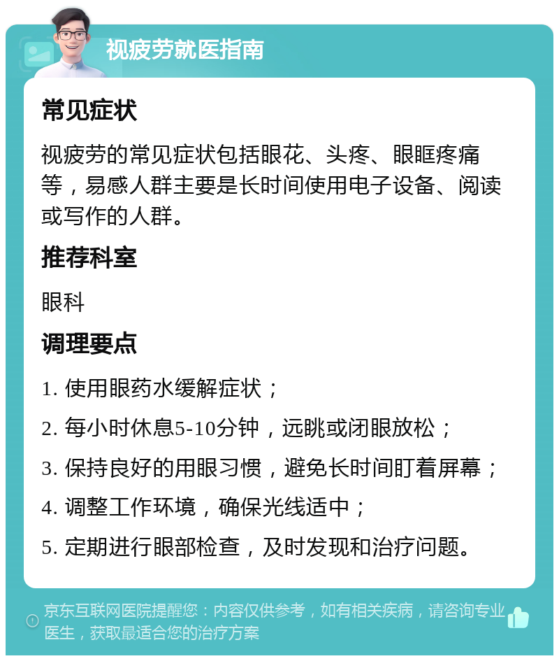 视疲劳就医指南 常见症状 视疲劳的常见症状包括眼花、头疼、眼眶疼痛等，易感人群主要是长时间使用电子设备、阅读或写作的人群。 推荐科室 眼科 调理要点 1. 使用眼药水缓解症状； 2. 每小时休息5-10分钟，远眺或闭眼放松； 3. 保持良好的用眼习惯，避免长时间盯着屏幕； 4. 调整工作环境，确保光线适中； 5. 定期进行眼部检查，及时发现和治疗问题。