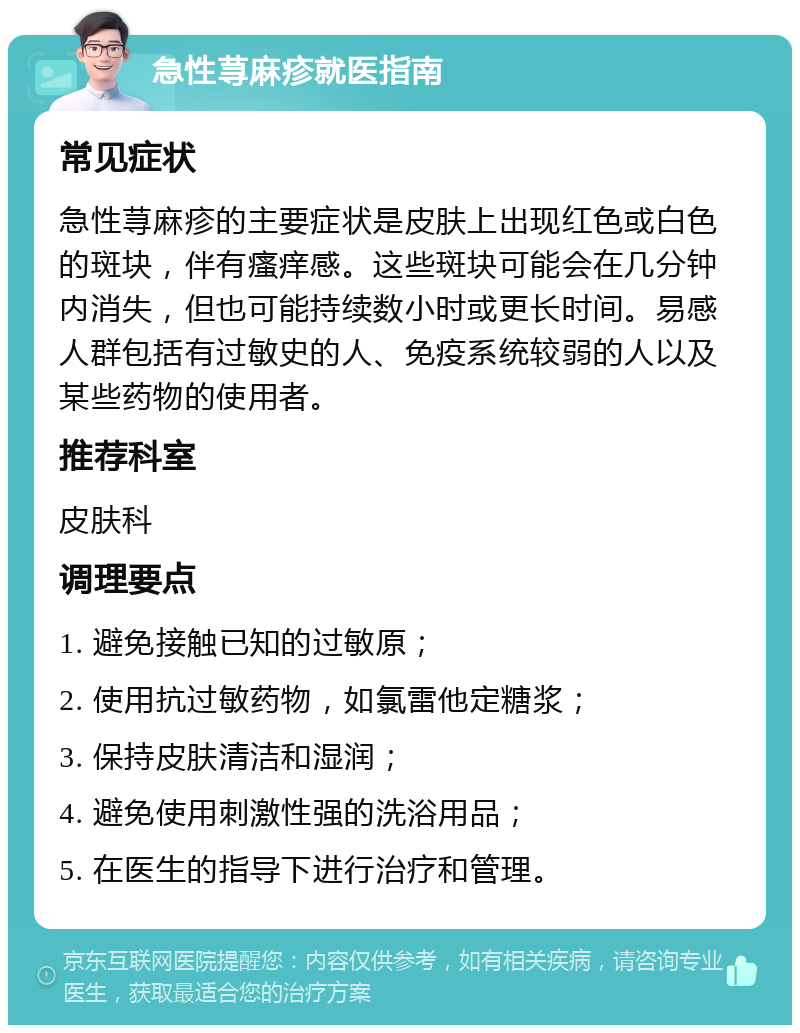 急性荨麻疹就医指南 常见症状 急性荨麻疹的主要症状是皮肤上出现红色或白色的斑块，伴有瘙痒感。这些斑块可能会在几分钟内消失，但也可能持续数小时或更长时间。易感人群包括有过敏史的人、免疫系统较弱的人以及某些药物的使用者。 推荐科室 皮肤科 调理要点 1. 避免接触已知的过敏原； 2. 使用抗过敏药物，如氯雷他定糖浆； 3. 保持皮肤清洁和湿润； 4. 避免使用刺激性强的洗浴用品； 5. 在医生的指导下进行治疗和管理。