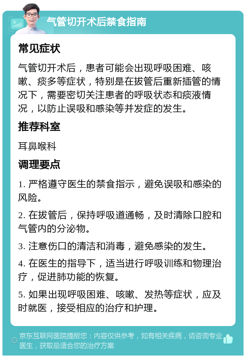 气管切开术后禁食指南 常见症状 气管切开术后，患者可能会出现呼吸困难、咳嗽、痰多等症状，特别是在拔管后重新插管的情况下，需要密切关注患者的呼吸状态和痰液情况，以防止误吸和感染等并发症的发生。 推荐科室 耳鼻喉科 调理要点 1. 严格遵守医生的禁食指示，避免误吸和感染的风险。 2. 在拔管后，保持呼吸道通畅，及时清除口腔和气管内的分泌物。 3. 注意伤口的清洁和消毒，避免感染的发生。 4. 在医生的指导下，适当进行呼吸训练和物理治疗，促进肺功能的恢复。 5. 如果出现呼吸困难、咳嗽、发热等症状，应及时就医，接受相应的治疗和护理。