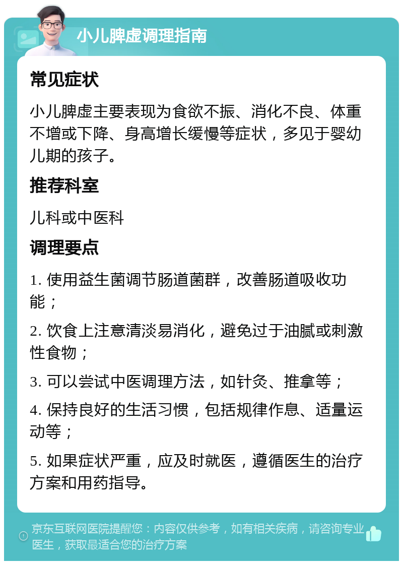 小儿脾虚调理指南 常见症状 小儿脾虚主要表现为食欲不振、消化不良、体重不增或下降、身高增长缓慢等症状，多见于婴幼儿期的孩子。 推荐科室 儿科或中医科 调理要点 1. 使用益生菌调节肠道菌群，改善肠道吸收功能； 2. 饮食上注意清淡易消化，避免过于油腻或刺激性食物； 3. 可以尝试中医调理方法，如针灸、推拿等； 4. 保持良好的生活习惯，包括规律作息、适量运动等； 5. 如果症状严重，应及时就医，遵循医生的治疗方案和用药指导。