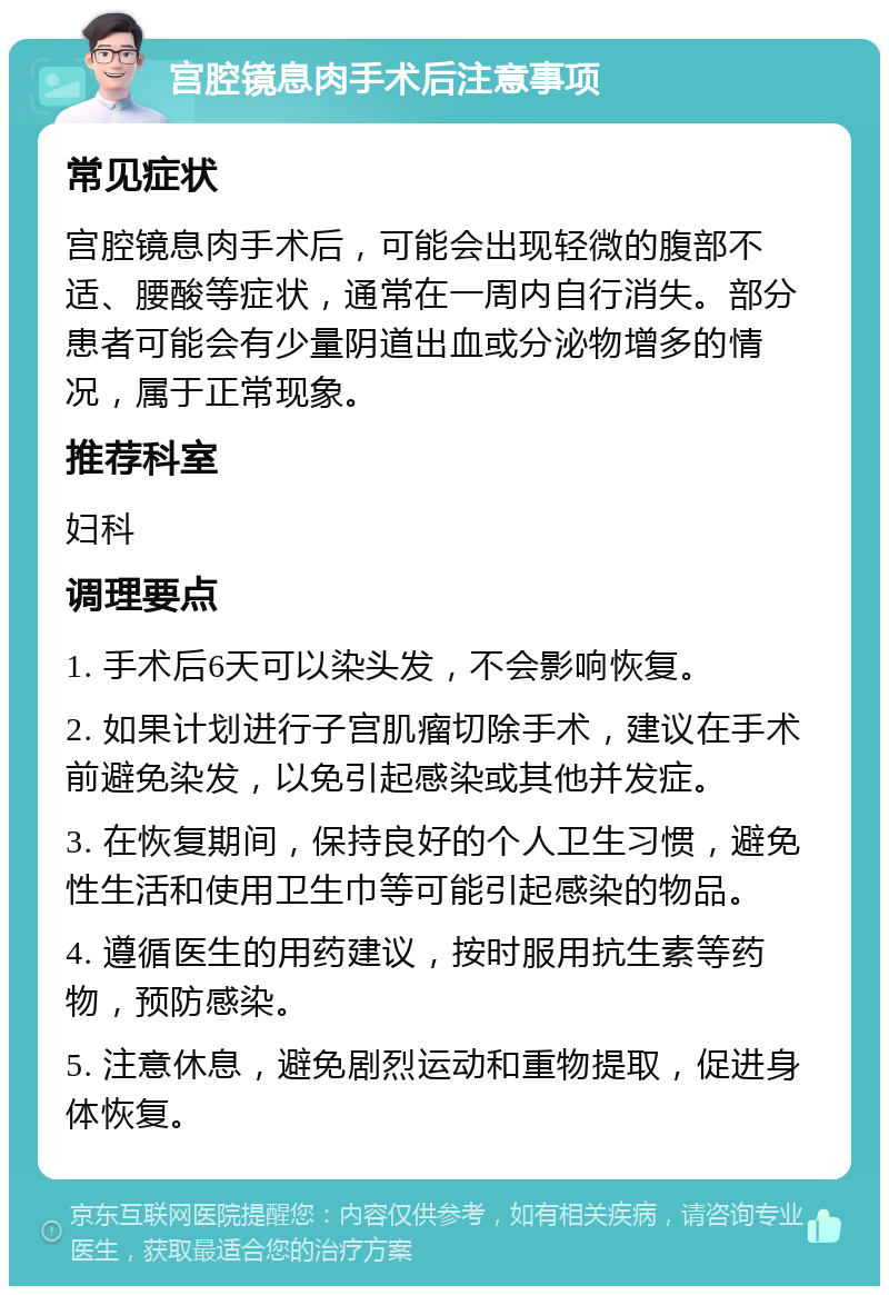 宫腔镜息肉手术后注意事项 常见症状 宫腔镜息肉手术后，可能会出现轻微的腹部不适、腰酸等症状，通常在一周内自行消失。部分患者可能会有少量阴道出血或分泌物增多的情况，属于正常现象。 推荐科室 妇科 调理要点 1. 手术后6天可以染头发，不会影响恢复。 2. 如果计划进行子宫肌瘤切除手术，建议在手术前避免染发，以免引起感染或其他并发症。 3. 在恢复期间，保持良好的个人卫生习惯，避免性生活和使用卫生巾等可能引起感染的物品。 4. 遵循医生的用药建议，按时服用抗生素等药物，预防感染。 5. 注意休息，避免剧烈运动和重物提取，促进身体恢复。