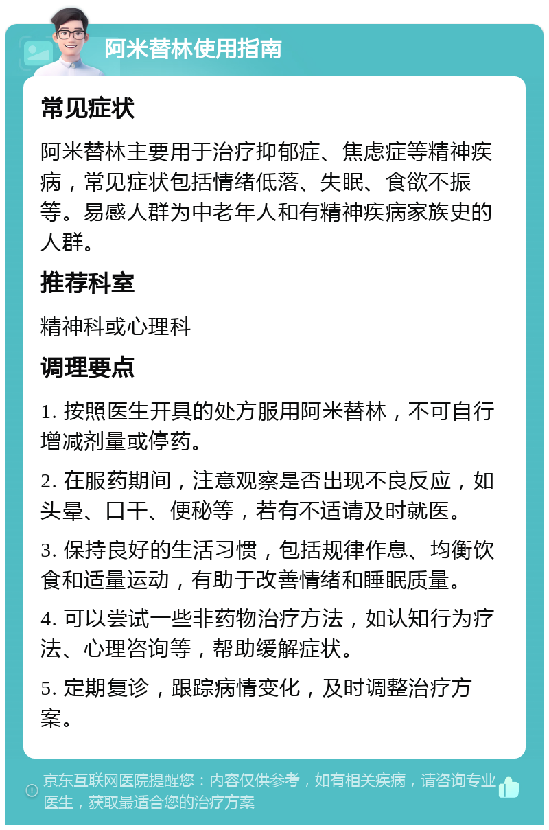 阿米替林使用指南 常见症状 阿米替林主要用于治疗抑郁症、焦虑症等精神疾病，常见症状包括情绪低落、失眠、食欲不振等。易感人群为中老年人和有精神疾病家族史的人群。 推荐科室 精神科或心理科 调理要点 1. 按照医生开具的处方服用阿米替林，不可自行增减剂量或停药。 2. 在服药期间，注意观察是否出现不良反应，如头晕、口干、便秘等，若有不适请及时就医。 3. 保持良好的生活习惯，包括规律作息、均衡饮食和适量运动，有助于改善情绪和睡眠质量。 4. 可以尝试一些非药物治疗方法，如认知行为疗法、心理咨询等，帮助缓解症状。 5. 定期复诊，跟踪病情变化，及时调整治疗方案。