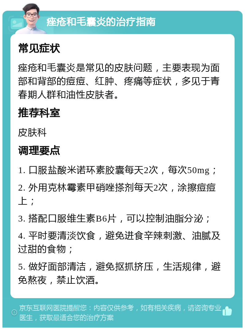 痤疮和毛囊炎的治疗指南 常见症状 痤疮和毛囊炎是常见的皮肤问题，主要表现为面部和背部的痘痘、红肿、疼痛等症状，多见于青春期人群和油性皮肤者。 推荐科室 皮肤科 调理要点 1. 口服盐酸米诺环素胶囊每天2次，每次50mg； 2. 外用克林霉素甲硝唑搽剂每天2次，涂擦痘痘上； 3. 搭配口服维生素B6片，可以控制油脂分泌； 4. 平时要清淡饮食，避免进食辛辣刺激、油腻及过甜的食物； 5. 做好面部清洁，避免抠抓挤压，生活规律，避免熬夜，禁止饮酒。