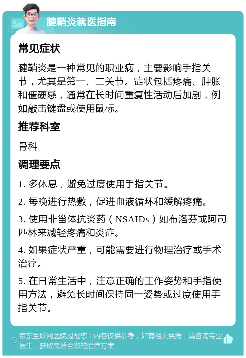 腱鞘炎就医指南 常见症状 腱鞘炎是一种常见的职业病，主要影响手指关节，尤其是第一、二关节。症状包括疼痛、肿胀和僵硬感，通常在长时间重复性活动后加剧，例如敲击键盘或使用鼠标。 推荐科室 骨科 调理要点 1. 多休息，避免过度使用手指关节。 2. 每晚进行热敷，促进血液循环和缓解疼痛。 3. 使用非甾体抗炎药（NSAIDs）如布洛芬或阿司匹林来减轻疼痛和炎症。 4. 如果症状严重，可能需要进行物理治疗或手术治疗。 5. 在日常生活中，注意正确的工作姿势和手指使用方法，避免长时间保持同一姿势或过度使用手指关节。