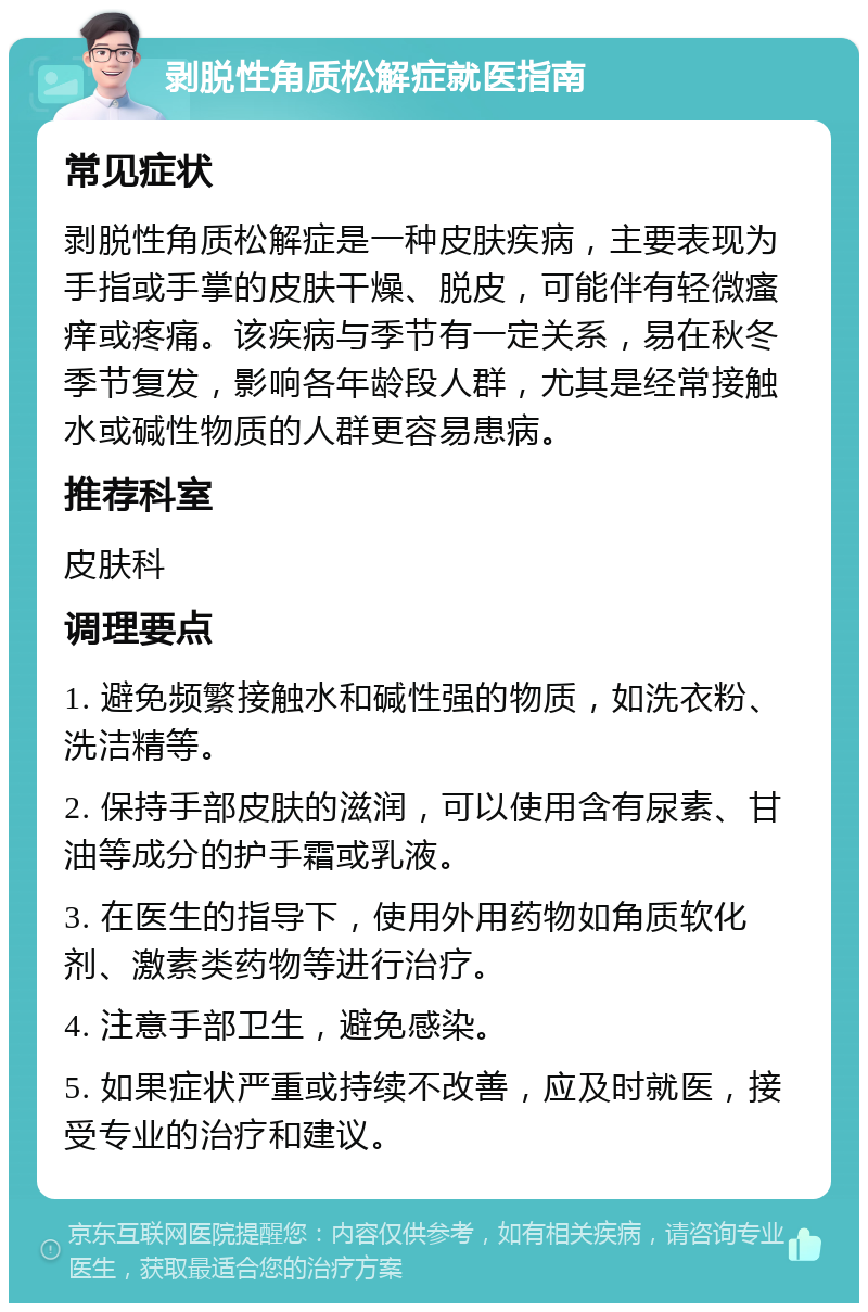 剥脱性角质松解症就医指南 常见症状 剥脱性角质松解症是一种皮肤疾病，主要表现为手指或手掌的皮肤干燥、脱皮，可能伴有轻微瘙痒或疼痛。该疾病与季节有一定关系，易在秋冬季节复发，影响各年龄段人群，尤其是经常接触水或碱性物质的人群更容易患病。 推荐科室 皮肤科 调理要点 1. 避免频繁接触水和碱性强的物质，如洗衣粉、洗洁精等。 2. 保持手部皮肤的滋润，可以使用含有尿素、甘油等成分的护手霜或乳液。 3. 在医生的指导下，使用外用药物如角质软化剂、激素类药物等进行治疗。 4. 注意手部卫生，避免感染。 5. 如果症状严重或持续不改善，应及时就医，接受专业的治疗和建议。