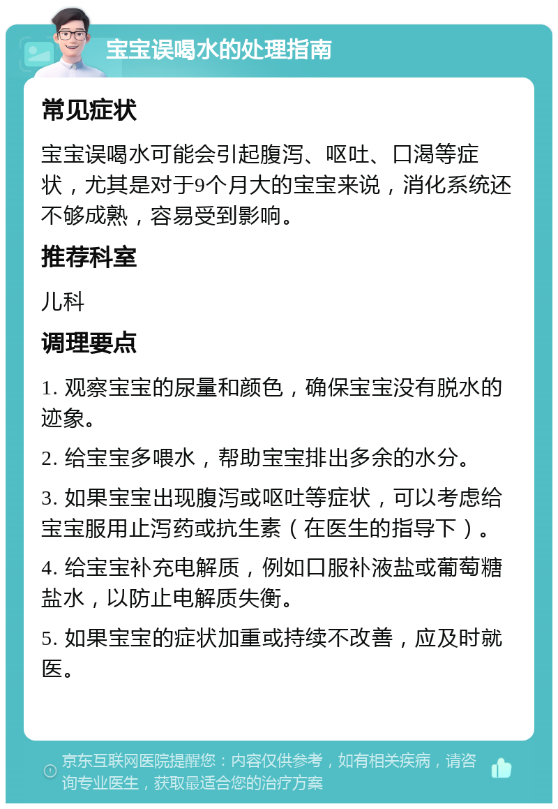 宝宝误喝水的处理指南 常见症状 宝宝误喝水可能会引起腹泻、呕吐、口渴等症状，尤其是对于9个月大的宝宝来说，消化系统还不够成熟，容易受到影响。 推荐科室 儿科 调理要点 1. 观察宝宝的尿量和颜色，确保宝宝没有脱水的迹象。 2. 给宝宝多喂水，帮助宝宝排出多余的水分。 3. 如果宝宝出现腹泻或呕吐等症状，可以考虑给宝宝服用止泻药或抗生素（在医生的指导下）。 4. 给宝宝补充电解质，例如口服补液盐或葡萄糖盐水，以防止电解质失衡。 5. 如果宝宝的症状加重或持续不改善，应及时就医。