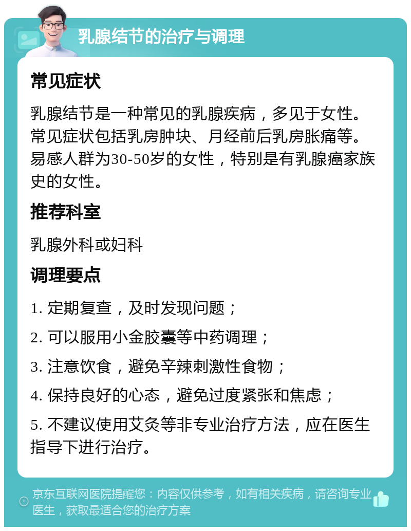 乳腺结节的治疗与调理 常见症状 乳腺结节是一种常见的乳腺疾病，多见于女性。常见症状包括乳房肿块、月经前后乳房胀痛等。易感人群为30-50岁的女性，特别是有乳腺癌家族史的女性。 推荐科室 乳腺外科或妇科 调理要点 1. 定期复查，及时发现问题； 2. 可以服用小金胶囊等中药调理； 3. 注意饮食，避免辛辣刺激性食物； 4. 保持良好的心态，避免过度紧张和焦虑； 5. 不建议使用艾灸等非专业治疗方法，应在医生指导下进行治疗。