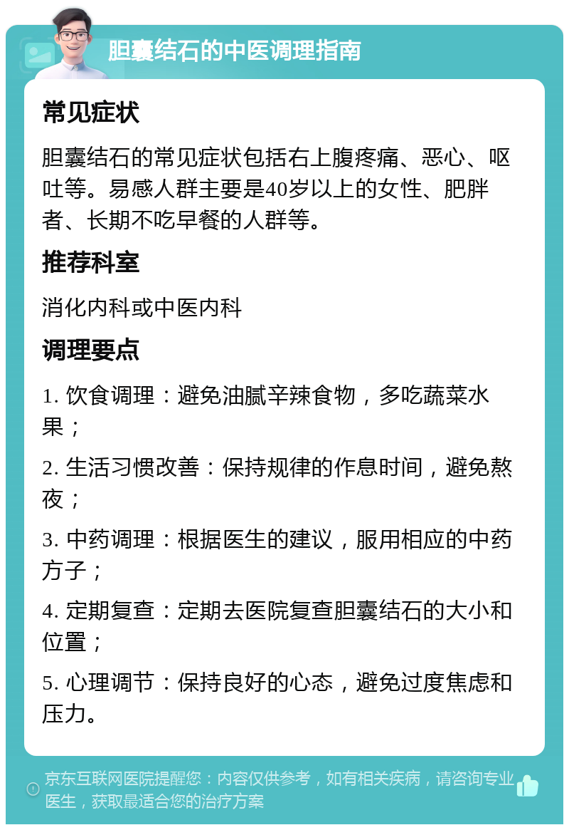 胆囊结石的中医调理指南 常见症状 胆囊结石的常见症状包括右上腹疼痛、恶心、呕吐等。易感人群主要是40岁以上的女性、肥胖者、长期不吃早餐的人群等。 推荐科室 消化内科或中医内科 调理要点 1. 饮食调理：避免油腻辛辣食物，多吃蔬菜水果； 2. 生活习惯改善：保持规律的作息时间，避免熬夜； 3. 中药调理：根据医生的建议，服用相应的中药方子； 4. 定期复查：定期去医院复查胆囊结石的大小和位置； 5. 心理调节：保持良好的心态，避免过度焦虑和压力。