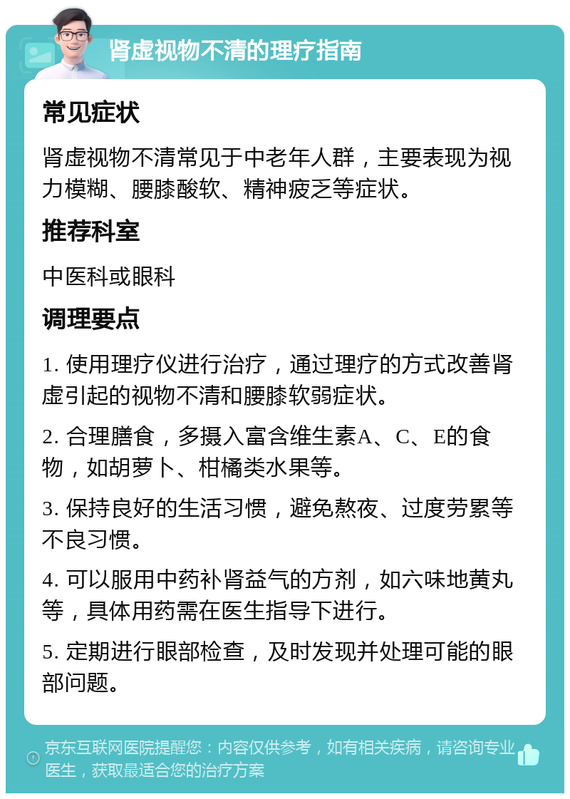 肾虚视物不清的理疗指南 常见症状 肾虚视物不清常见于中老年人群，主要表现为视力模糊、腰膝酸软、精神疲乏等症状。 推荐科室 中医科或眼科 调理要点 1. 使用理疗仪进行治疗，通过理疗的方式改善肾虚引起的视物不清和腰膝软弱症状。 2. 合理膳食，多摄入富含维生素A、C、E的食物，如胡萝卜、柑橘类水果等。 3. 保持良好的生活习惯，避免熬夜、过度劳累等不良习惯。 4. 可以服用中药补肾益气的方剂，如六味地黄丸等，具体用药需在医生指导下进行。 5. 定期进行眼部检查，及时发现并处理可能的眼部问题。