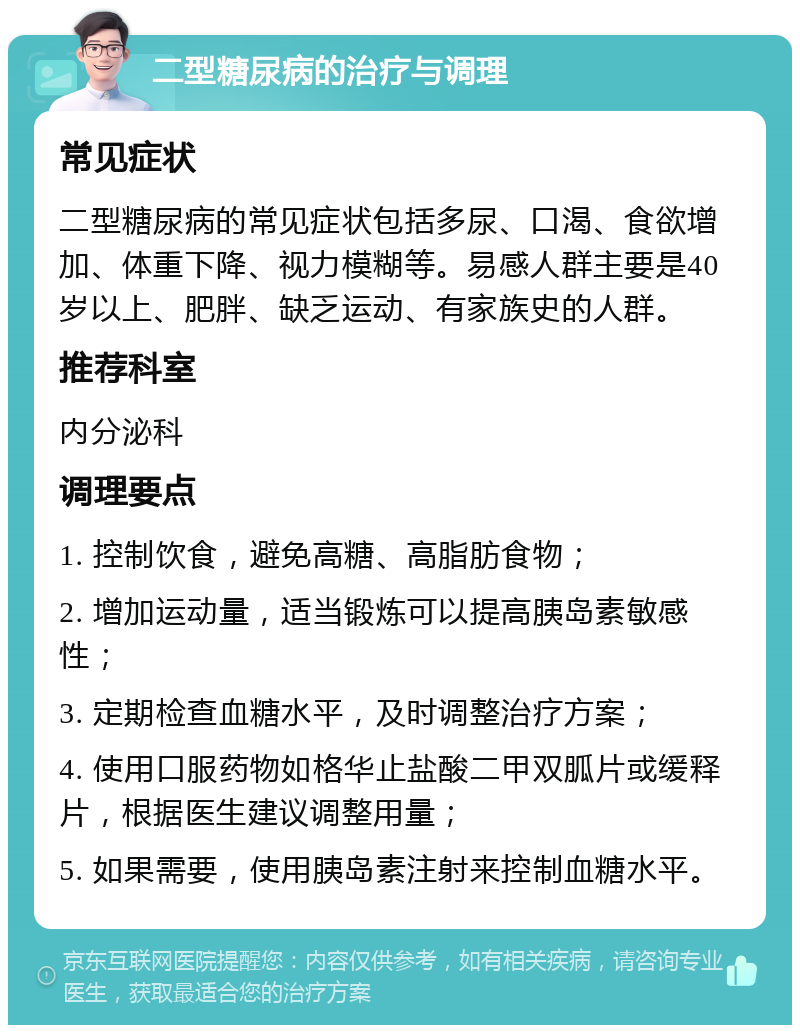 二型糖尿病的治疗与调理 常见症状 二型糖尿病的常见症状包括多尿、口渴、食欲增加、体重下降、视力模糊等。易感人群主要是40岁以上、肥胖、缺乏运动、有家族史的人群。 推荐科室 内分泌科 调理要点 1. 控制饮食，避免高糖、高脂肪食物； 2. 增加运动量，适当锻炼可以提高胰岛素敏感性； 3. 定期检查血糖水平，及时调整治疗方案； 4. 使用口服药物如格华止盐酸二甲双胍片或缓释片，根据医生建议调整用量； 5. 如果需要，使用胰岛素注射来控制血糖水平。