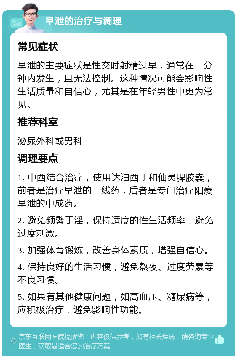 早泄的治疗与调理 常见症状 早泄的主要症状是性交时射精过早，通常在一分钟内发生，且无法控制。这种情况可能会影响性生活质量和自信心，尤其是在年轻男性中更为常见。 推荐科室 泌尿外科或男科 调理要点 1. 中西结合治疗，使用达泊西丁和仙灵脾胶囊，前者是治疗早泄的一线药，后者是专门治疗阳痿早泄的中成药。 2. 避免频繁手淫，保持适度的性生活频率，避免过度刺激。 3. 加强体育锻炼，改善身体素质，增强自信心。 4. 保持良好的生活习惯，避免熬夜、过度劳累等不良习惯。 5. 如果有其他健康问题，如高血压、糖尿病等，应积极治疗，避免影响性功能。