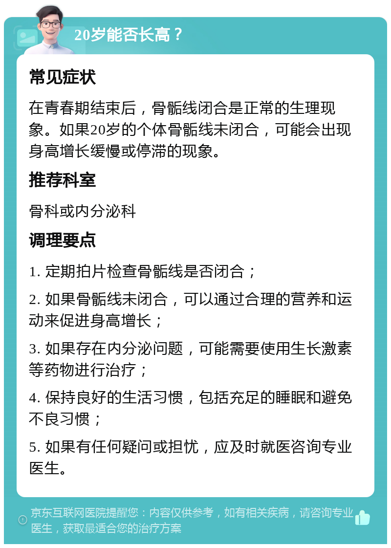 20岁能否长高？ 常见症状 在青春期结束后，骨骺线闭合是正常的生理现象。如果20岁的个体骨骺线未闭合，可能会出现身高增长缓慢或停滞的现象。 推荐科室 骨科或内分泌科 调理要点 1. 定期拍片检查骨骺线是否闭合； 2. 如果骨骺线未闭合，可以通过合理的营养和运动来促进身高增长； 3. 如果存在内分泌问题，可能需要使用生长激素等药物进行治疗； 4. 保持良好的生活习惯，包括充足的睡眠和避免不良习惯； 5. 如果有任何疑问或担忧，应及时就医咨询专业医生。