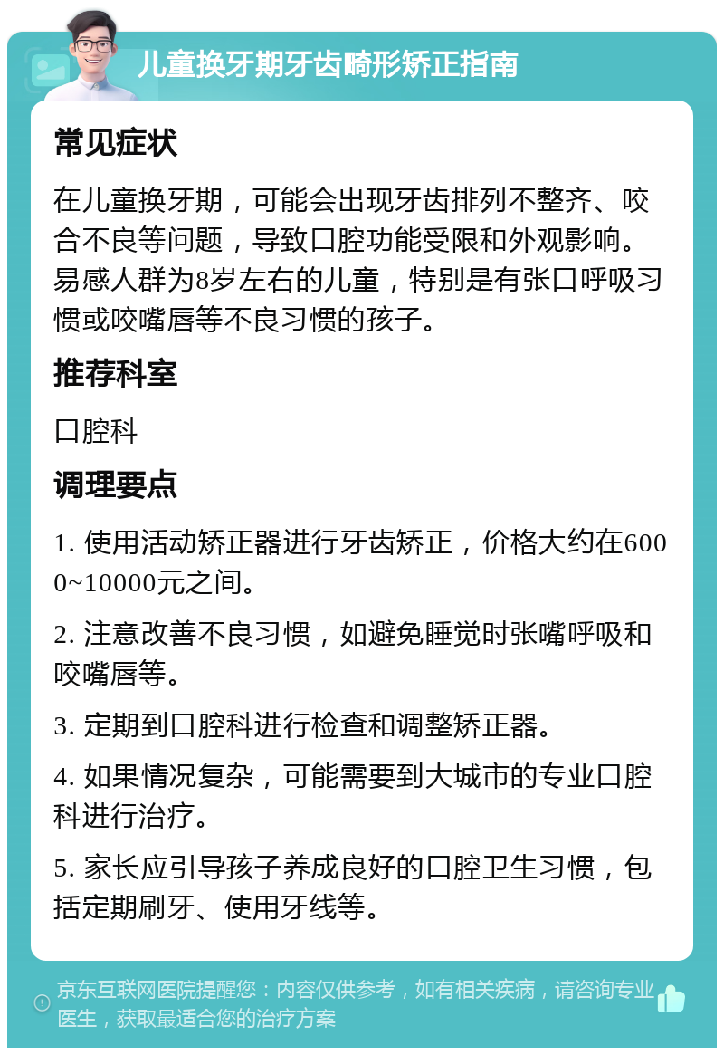 儿童换牙期牙齿畸形矫正指南 常见症状 在儿童换牙期，可能会出现牙齿排列不整齐、咬合不良等问题，导致口腔功能受限和外观影响。易感人群为8岁左右的儿童，特别是有张口呼吸习惯或咬嘴唇等不良习惯的孩子。 推荐科室 口腔科 调理要点 1. 使用活动矫正器进行牙齿矫正，价格大约在6000~10000元之间。 2. 注意改善不良习惯，如避免睡觉时张嘴呼吸和咬嘴唇等。 3. 定期到口腔科进行检查和调整矫正器。 4. 如果情况复杂，可能需要到大城市的专业口腔科进行治疗。 5. 家长应引导孩子养成良好的口腔卫生习惯，包括定期刷牙、使用牙线等。