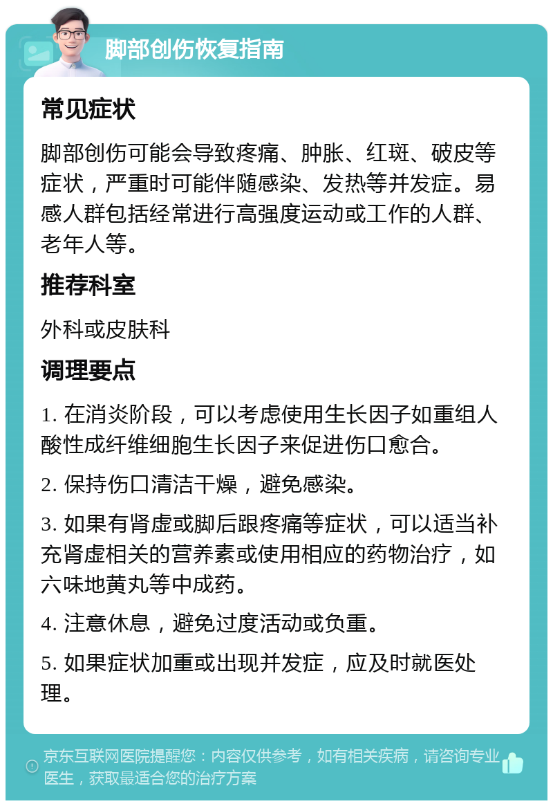 脚部创伤恢复指南 常见症状 脚部创伤可能会导致疼痛、肿胀、红斑、破皮等症状，严重时可能伴随感染、发热等并发症。易感人群包括经常进行高强度运动或工作的人群、老年人等。 推荐科室 外科或皮肤科 调理要点 1. 在消炎阶段，可以考虑使用生长因子如重组人酸性成纤维细胞生长因子来促进伤口愈合。 2. 保持伤口清洁干燥，避免感染。 3. 如果有肾虚或脚后跟疼痛等症状，可以适当补充肾虚相关的营养素或使用相应的药物治疗，如六味地黄丸等中成药。 4. 注意休息，避免过度活动或负重。 5. 如果症状加重或出现并发症，应及时就医处理。