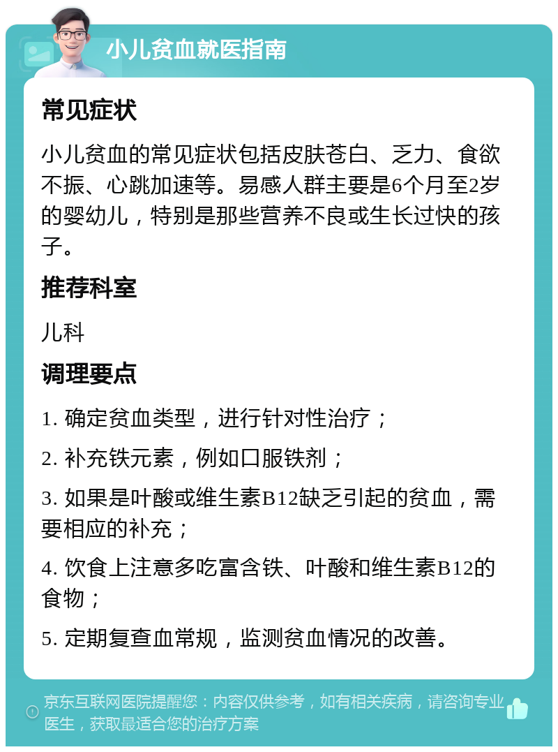 小儿贫血就医指南 常见症状 小儿贫血的常见症状包括皮肤苍白、乏力、食欲不振、心跳加速等。易感人群主要是6个月至2岁的婴幼儿，特别是那些营养不良或生长过快的孩子。 推荐科室 儿科 调理要点 1. 确定贫血类型，进行针对性治疗； 2. 补充铁元素，例如口服铁剂； 3. 如果是叶酸或维生素B12缺乏引起的贫血，需要相应的补充； 4. 饮食上注意多吃富含铁、叶酸和维生素B12的食物； 5. 定期复查血常规，监测贫血情况的改善。