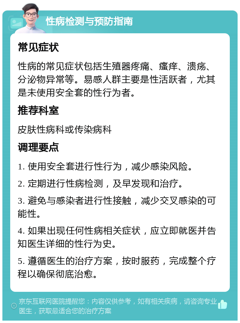 性病检测与预防指南 常见症状 性病的常见症状包括生殖器疼痛、瘙痒、溃疡、分泌物异常等。易感人群主要是性活跃者，尤其是未使用安全套的性行为者。 推荐科室 皮肤性病科或传染病科 调理要点 1. 使用安全套进行性行为，减少感染风险。 2. 定期进行性病检测，及早发现和治疗。 3. 避免与感染者进行性接触，减少交叉感染的可能性。 4. 如果出现任何性病相关症状，应立即就医并告知医生详细的性行为史。 5. 遵循医生的治疗方案，按时服药，完成整个疗程以确保彻底治愈。