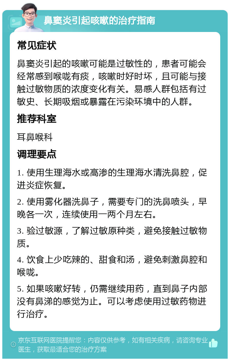 鼻窦炎引起咳嗽的治疗指南 常见症状 鼻窦炎引起的咳嗽可能是过敏性的，患者可能会经常感到喉咙有痰，咳嗽时好时坏，且可能与接触过敏物质的浓度变化有关。易感人群包括有过敏史、长期吸烟或暴露在污染环境中的人群。 推荐科室 耳鼻喉科 调理要点 1. 使用生理海水或高渗的生理海水清洗鼻腔，促进炎症恢复。 2. 使用雾化器洗鼻子，需要专门的洗鼻喷头，早晚各一次，连续使用一两个月左右。 3. 验过敏源，了解过敏原种类，避免接触过敏物质。 4. 饮食上少吃辣的、甜食和汤，避免刺激鼻腔和喉咙。 5. 如果咳嗽好转，仍需继续用药，直到鼻子内部没有鼻涕的感觉为止。可以考虑使用过敏药物进行治疗。