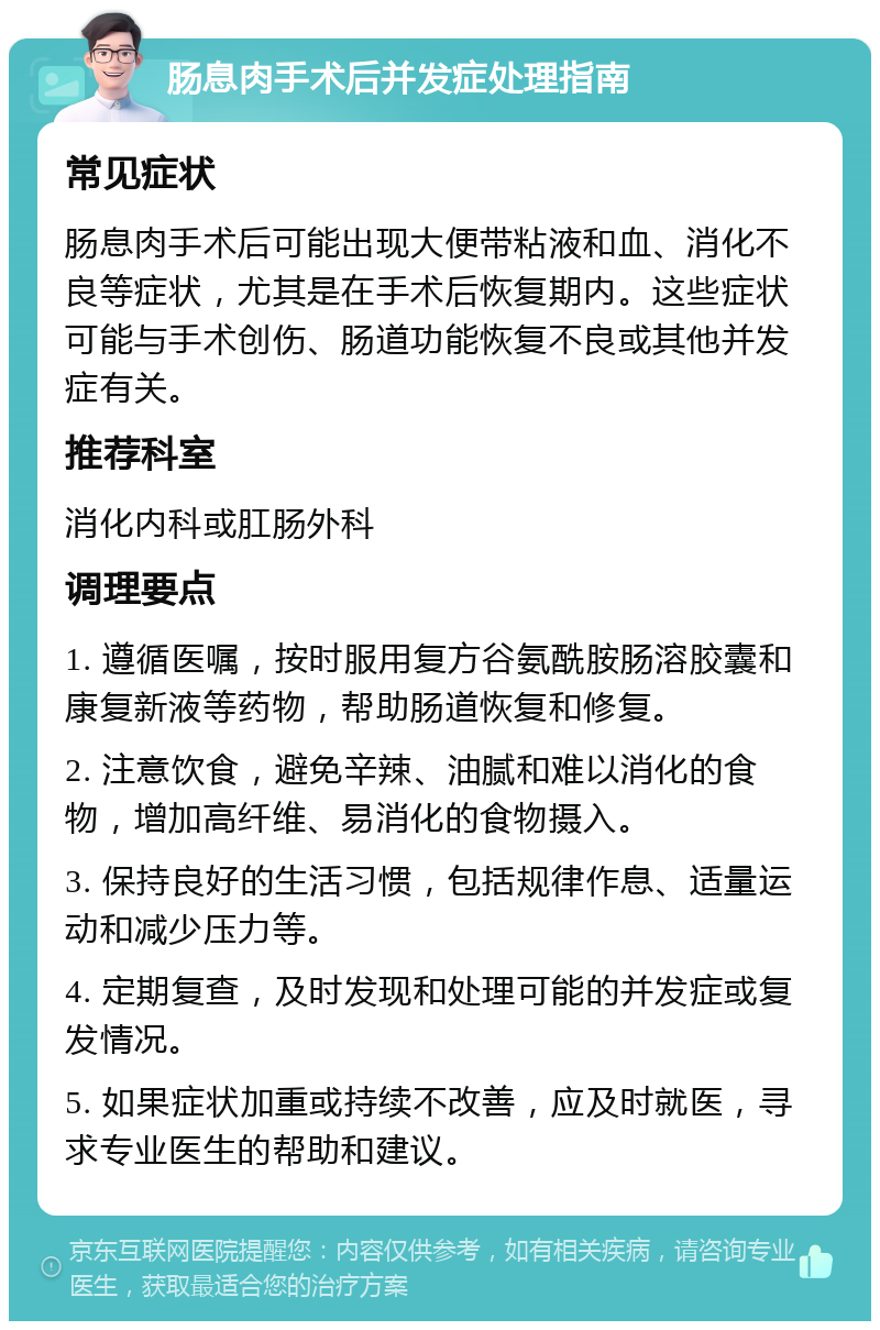 肠息肉手术后并发症处理指南 常见症状 肠息肉手术后可能出现大便带粘液和血、消化不良等症状，尤其是在手术后恢复期内。这些症状可能与手术创伤、肠道功能恢复不良或其他并发症有关。 推荐科室 消化内科或肛肠外科 调理要点 1. 遵循医嘱，按时服用复方谷氨酰胺肠溶胶囊和康复新液等药物，帮助肠道恢复和修复。 2. 注意饮食，避免辛辣、油腻和难以消化的食物，增加高纤维、易消化的食物摄入。 3. 保持良好的生活习惯，包括规律作息、适量运动和减少压力等。 4. 定期复查，及时发现和处理可能的并发症或复发情况。 5. 如果症状加重或持续不改善，应及时就医，寻求专业医生的帮助和建议。