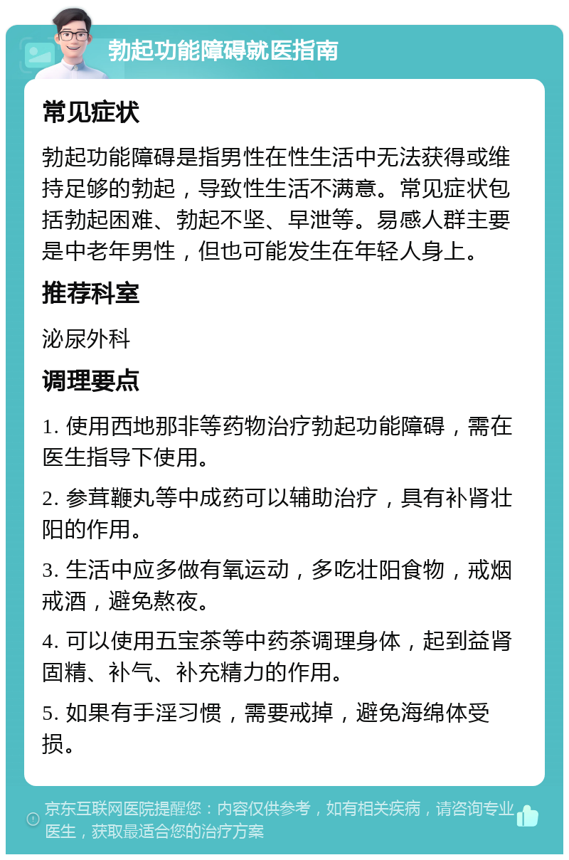 勃起功能障碍就医指南 常见症状 勃起功能障碍是指男性在性生活中无法获得或维持足够的勃起，导致性生活不满意。常见症状包括勃起困难、勃起不坚、早泄等。易感人群主要是中老年男性，但也可能发生在年轻人身上。 推荐科室 泌尿外科 调理要点 1. 使用西地那非等药物治疗勃起功能障碍，需在医生指导下使用。 2. 参茸鞭丸等中成药可以辅助治疗，具有补肾壮阳的作用。 3. 生活中应多做有氧运动，多吃壮阳食物，戒烟戒酒，避免熬夜。 4. 可以使用五宝茶等中药茶调理身体，起到益肾固精、补气、补充精力的作用。 5. 如果有手淫习惯，需要戒掉，避免海绵体受损。