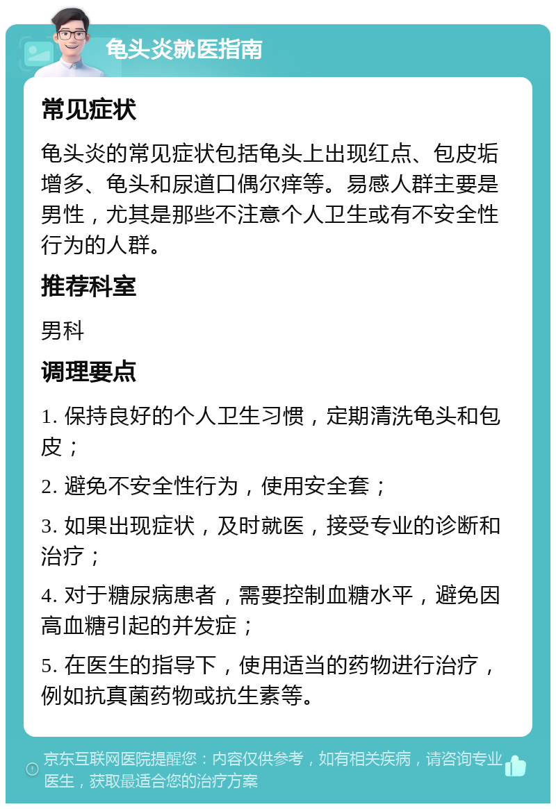 龟头炎就医指南 常见症状 龟头炎的常见症状包括龟头上出现红点、包皮垢增多、龟头和尿道口偶尔痒等。易感人群主要是男性，尤其是那些不注意个人卫生或有不安全性行为的人群。 推荐科室 男科 调理要点 1. 保持良好的个人卫生习惯，定期清洗龟头和包皮； 2. 避免不安全性行为，使用安全套； 3. 如果出现症状，及时就医，接受专业的诊断和治疗； 4. 对于糖尿病患者，需要控制血糖水平，避免因高血糖引起的并发症； 5. 在医生的指导下，使用适当的药物进行治疗，例如抗真菌药物或抗生素等。