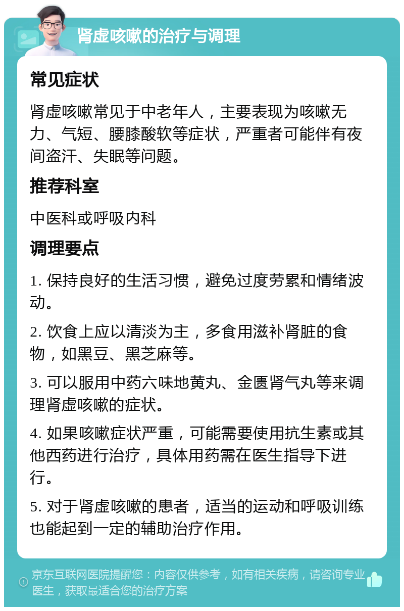 肾虚咳嗽的治疗与调理 常见症状 肾虚咳嗽常见于中老年人，主要表现为咳嗽无力、气短、腰膝酸软等症状，严重者可能伴有夜间盗汗、失眠等问题。 推荐科室 中医科或呼吸内科 调理要点 1. 保持良好的生活习惯，避免过度劳累和情绪波动。 2. 饮食上应以清淡为主，多食用滋补肾脏的食物，如黑豆、黑芝麻等。 3. 可以服用中药六味地黄丸、金匮肾气丸等来调理肾虚咳嗽的症状。 4. 如果咳嗽症状严重，可能需要使用抗生素或其他西药进行治疗，具体用药需在医生指导下进行。 5. 对于肾虚咳嗽的患者，适当的运动和呼吸训练也能起到一定的辅助治疗作用。