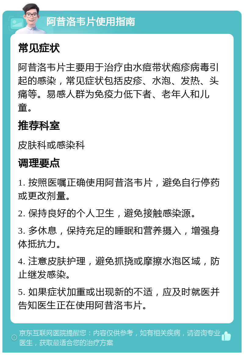 阿昔洛韦片使用指南 常见症状 阿昔洛韦片主要用于治疗由水痘带状疱疹病毒引起的感染，常见症状包括皮疹、水泡、发热、头痛等。易感人群为免疫力低下者、老年人和儿童。 推荐科室 皮肤科或感染科 调理要点 1. 按照医嘱正确使用阿昔洛韦片，避免自行停药或更改剂量。 2. 保持良好的个人卫生，避免接触感染源。 3. 多休息，保持充足的睡眠和营养摄入，增强身体抵抗力。 4. 注意皮肤护理，避免抓挠或摩擦水泡区域，防止继发感染。 5. 如果症状加重或出现新的不适，应及时就医并告知医生正在使用阿昔洛韦片。