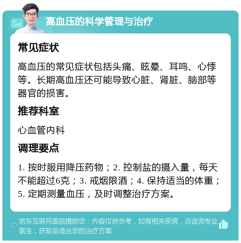 高血压的科学管理与治疗 常见症状 高血压的常见症状包括头痛、眩晕、耳鸣、心悸等。长期高血压还可能导致心脏、肾脏、脑部等器官的损害。 推荐科室 心血管内科 调理要点 1. 按时服用降压药物；2. 控制盐的摄入量，每天不能超过6克；3. 戒烟限酒；4. 保持适当的体重；5. 定期测量血压，及时调整治疗方案。