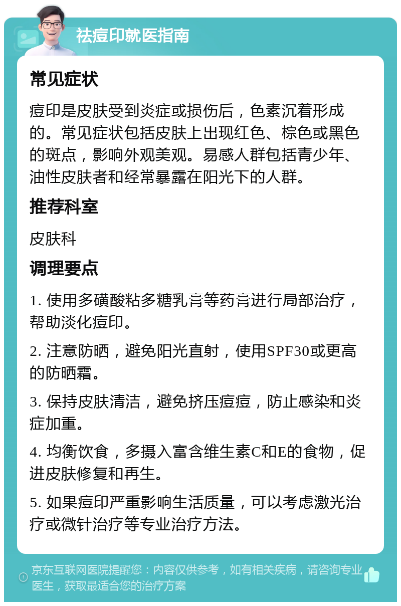 祛痘印就医指南 常见症状 痘印是皮肤受到炎症或损伤后，色素沉着形成的。常见症状包括皮肤上出现红色、棕色或黑色的斑点，影响外观美观。易感人群包括青少年、油性皮肤者和经常暴露在阳光下的人群。 推荐科室 皮肤科 调理要点 1. 使用多磺酸粘多糖乳膏等药膏进行局部治疗，帮助淡化痘印。 2. 注意防晒，避免阳光直射，使用SPF30或更高的防晒霜。 3. 保持皮肤清洁，避免挤压痘痘，防止感染和炎症加重。 4. 均衡饮食，多摄入富含维生素C和E的食物，促进皮肤修复和再生。 5. 如果痘印严重影响生活质量，可以考虑激光治疗或微针治疗等专业治疗方法。