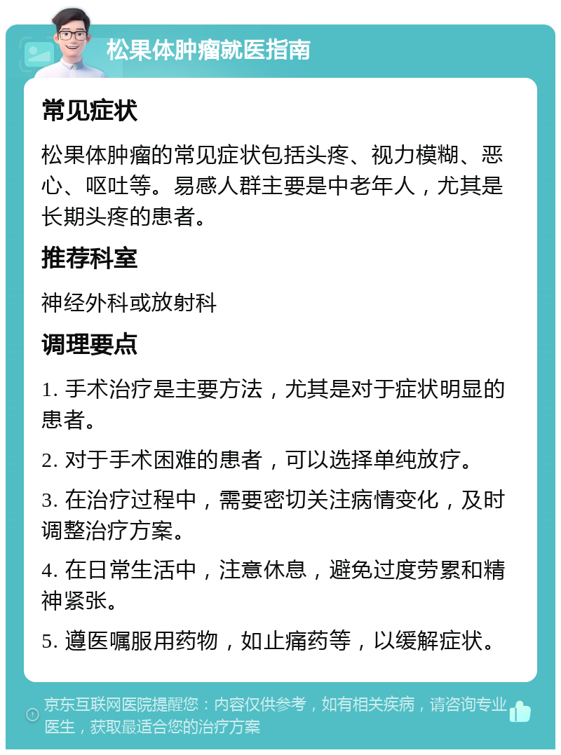 松果体肿瘤就医指南 常见症状 松果体肿瘤的常见症状包括头疼、视力模糊、恶心、呕吐等。易感人群主要是中老年人，尤其是长期头疼的患者。 推荐科室 神经外科或放射科 调理要点 1. 手术治疗是主要方法，尤其是对于症状明显的患者。 2. 对于手术困难的患者，可以选择单纯放疗。 3. 在治疗过程中，需要密切关注病情变化，及时调整治疗方案。 4. 在日常生活中，注意休息，避免过度劳累和精神紧张。 5. 遵医嘱服用药物，如止痛药等，以缓解症状。