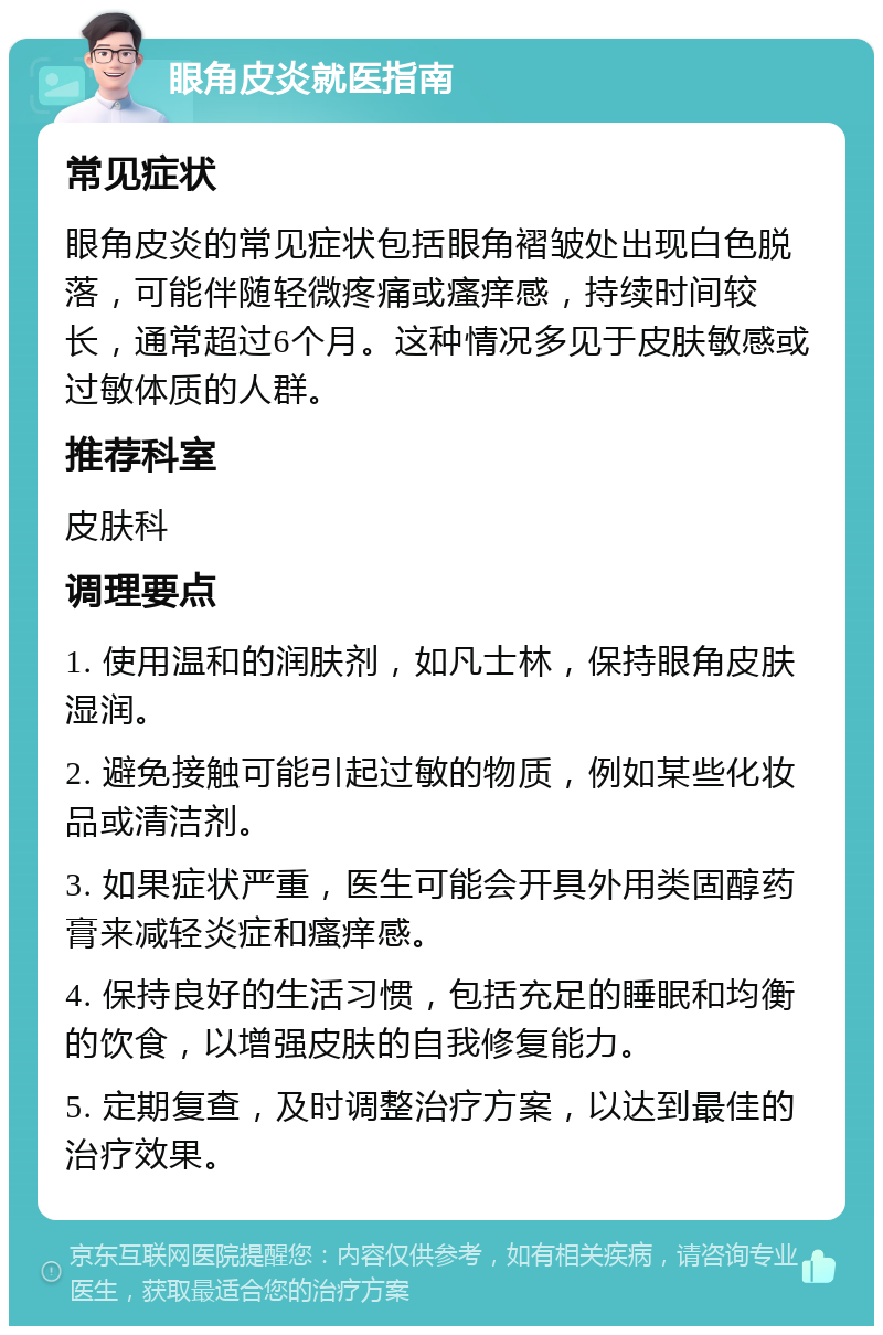 眼角皮炎就医指南 常见症状 眼角皮炎的常见症状包括眼角褶皱处出现白色脱落，可能伴随轻微疼痛或瘙痒感，持续时间较长，通常超过6个月。这种情况多见于皮肤敏感或过敏体质的人群。 推荐科室 皮肤科 调理要点 1. 使用温和的润肤剂，如凡士林，保持眼角皮肤湿润。 2. 避免接触可能引起过敏的物质，例如某些化妆品或清洁剂。 3. 如果症状严重，医生可能会开具外用类固醇药膏来减轻炎症和瘙痒感。 4. 保持良好的生活习惯，包括充足的睡眠和均衡的饮食，以增强皮肤的自我修复能力。 5. 定期复查，及时调整治疗方案，以达到最佳的治疗效果。