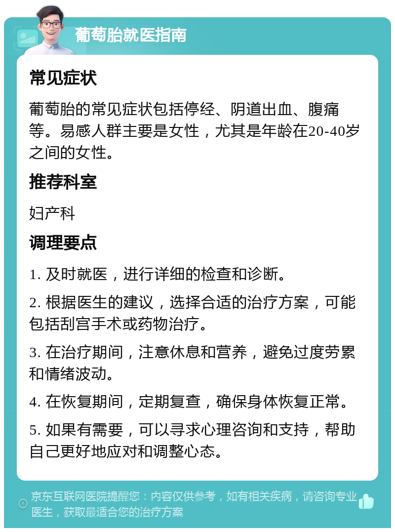 葡萄胎就医指南 常见症状 葡萄胎的常见症状包括停经、阴道出血、腹痛等。易感人群主要是女性，尤其是年龄在20-40岁之间的女性。 推荐科室 妇产科 调理要点 1. 及时就医，进行详细的检查和诊断。 2. 根据医生的建议，选择合适的治疗方案，可能包括刮宫手术或药物治疗。 3. 在治疗期间，注意休息和营养，避免过度劳累和情绪波动。 4. 在恢复期间，定期复查，确保身体恢复正常。 5. 如果有需要，可以寻求心理咨询和支持，帮助自己更好地应对和调整心态。