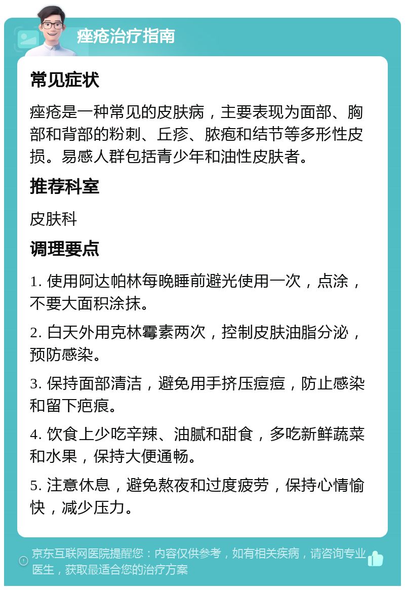 痤疮治疗指南 常见症状 痤疮是一种常见的皮肤病，主要表现为面部、胸部和背部的粉刺、丘疹、脓疱和结节等多形性皮损。易感人群包括青少年和油性皮肤者。 推荐科室 皮肤科 调理要点 1. 使用阿达帕林每晚睡前避光使用一次，点涂，不要大面积涂抹。 2. 白天外用克林霉素两次，控制皮肤油脂分泌，预防感染。 3. 保持面部清洁，避免用手挤压痘痘，防止感染和留下疤痕。 4. 饮食上少吃辛辣、油腻和甜食，多吃新鲜蔬菜和水果，保持大便通畅。 5. 注意休息，避免熬夜和过度疲劳，保持心情愉快，减少压力。