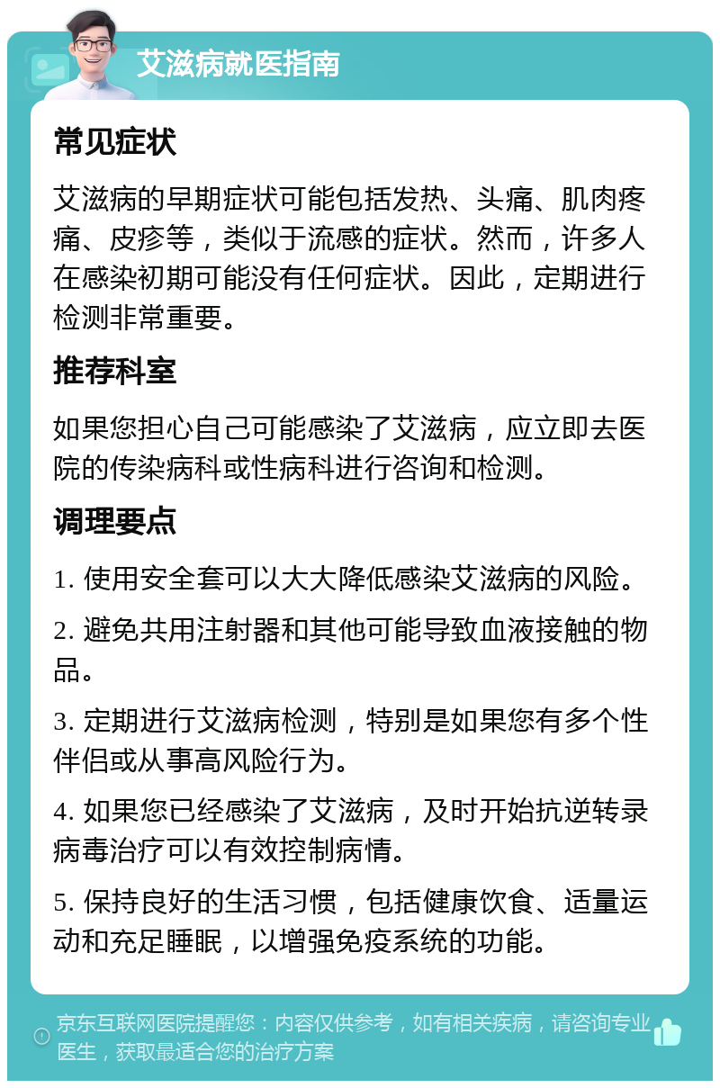 艾滋病就医指南 常见症状 艾滋病的早期症状可能包括发热、头痛、肌肉疼痛、皮疹等，类似于流感的症状。然而，许多人在感染初期可能没有任何症状。因此，定期进行检测非常重要。 推荐科室 如果您担心自己可能感染了艾滋病，应立即去医院的传染病科或性病科进行咨询和检测。 调理要点 1. 使用安全套可以大大降低感染艾滋病的风险。 2. 避免共用注射器和其他可能导致血液接触的物品。 3. 定期进行艾滋病检测，特别是如果您有多个性伴侣或从事高风险行为。 4. 如果您已经感染了艾滋病，及时开始抗逆转录病毒治疗可以有效控制病情。 5. 保持良好的生活习惯，包括健康饮食、适量运动和充足睡眠，以增强免疫系统的功能。