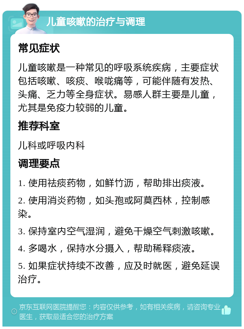 儿童咳嗽的治疗与调理 常见症状 儿童咳嗽是一种常见的呼吸系统疾病，主要症状包括咳嗽、咳痰、喉咙痛等，可能伴随有发热、头痛、乏力等全身症状。易感人群主要是儿童，尤其是免疫力较弱的儿童。 推荐科室 儿科或呼吸内科 调理要点 1. 使用祛痰药物，如鲜竹沥，帮助排出痰液。 2. 使用消炎药物，如头孢或阿莫西林，控制感染。 3. 保持室内空气湿润，避免干燥空气刺激咳嗽。 4. 多喝水，保持水分摄入，帮助稀释痰液。 5. 如果症状持续不改善，应及时就医，避免延误治疗。