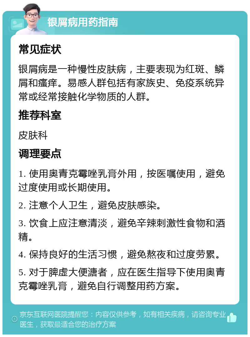 银屑病用药指南 常见症状 银屑病是一种慢性皮肤病，主要表现为红斑、鳞屑和瘙痒。易感人群包括有家族史、免疫系统异常或经常接触化学物质的人群。 推荐科室 皮肤科 调理要点 1. 使用奥青克霉唑乳膏外用，按医嘱使用，避免过度使用或长期使用。 2. 注意个人卫生，避免皮肤感染。 3. 饮食上应注意清淡，避免辛辣刺激性食物和酒精。 4. 保持良好的生活习惯，避免熬夜和过度劳累。 5. 对于脾虚大便溏者，应在医生指导下使用奥青克霉唑乳膏，避免自行调整用药方案。