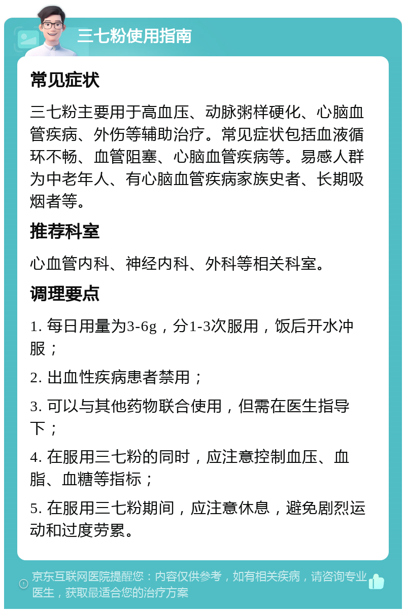 三七粉使用指南 常见症状 三七粉主要用于高血压、动脉粥样硬化、心脑血管疾病、外伤等辅助治疗。常见症状包括血液循环不畅、血管阻塞、心脑血管疾病等。易感人群为中老年人、有心脑血管疾病家族史者、长期吸烟者等。 推荐科室 心血管内科、神经内科、外科等相关科室。 调理要点 1. 每日用量为3-6g，分1-3次服用，饭后开水冲服； 2. 出血性疾病患者禁用； 3. 可以与其他药物联合使用，但需在医生指导下； 4. 在服用三七粉的同时，应注意控制血压、血脂、血糖等指标； 5. 在服用三七粉期间，应注意休息，避免剧烈运动和过度劳累。