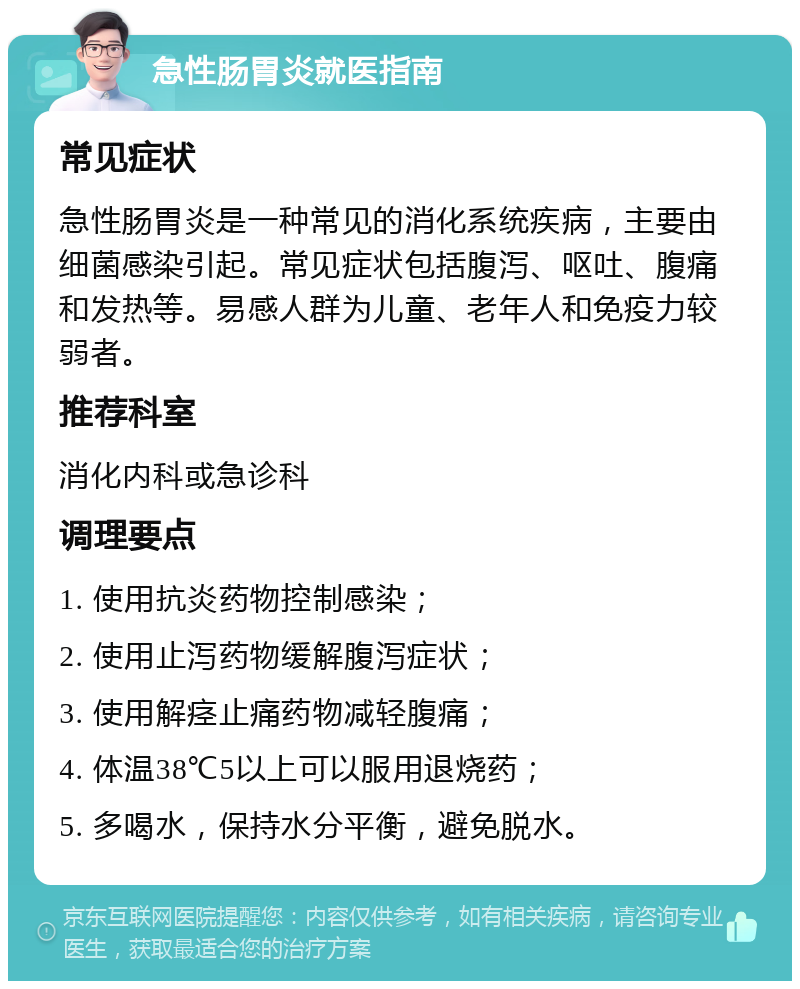 急性肠胃炎就医指南 常见症状 急性肠胃炎是一种常见的消化系统疾病，主要由细菌感染引起。常见症状包括腹泻、呕吐、腹痛和发热等。易感人群为儿童、老年人和免疫力较弱者。 推荐科室 消化内科或急诊科 调理要点 1. 使用抗炎药物控制感染； 2. 使用止泻药物缓解腹泻症状； 3. 使用解痉止痛药物减轻腹痛； 4. 体温38℃5以上可以服用退烧药； 5. 多喝水，保持水分平衡，避免脱水。