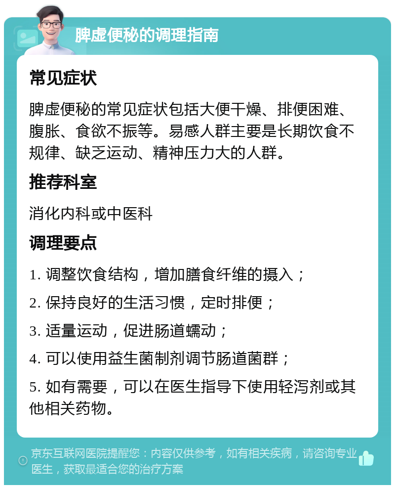 脾虚便秘的调理指南 常见症状 脾虚便秘的常见症状包括大便干燥、排便困难、腹胀、食欲不振等。易感人群主要是长期饮食不规律、缺乏运动、精神压力大的人群。 推荐科室 消化内科或中医科 调理要点 1. 调整饮食结构，增加膳食纤维的摄入； 2. 保持良好的生活习惯，定时排便； 3. 适量运动，促进肠道蠕动； 4. 可以使用益生菌制剂调节肠道菌群； 5. 如有需要，可以在医生指导下使用轻泻剂或其他相关药物。