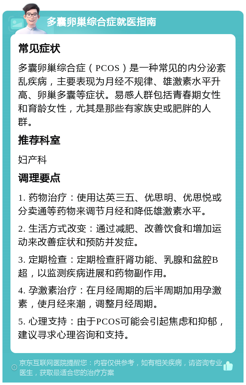 多囊卵巢综合症就医指南 常见症状 多囊卵巢综合症（PCOS）是一种常见的内分泌紊乱疾病，主要表现为月经不规律、雄激素水平升高、卵巢多囊等症状。易感人群包括青春期女性和育龄女性，尤其是那些有家族史或肥胖的人群。 推荐科室 妇产科 调理要点 1. 药物治疗：使用达英三五、优思明、优思悦或分卖通等药物来调节月经和降低雄激素水平。 2. 生活方式改变：通过减肥、改善饮食和增加运动来改善症状和预防并发症。 3. 定期检查：定期检查肝肾功能、乳腺和盆腔B超，以监测疾病进展和药物副作用。 4. 孕激素治疗：在月经周期的后半周期加用孕激素，使月经来潮，调整月经周期。 5. 心理支持：由于PCOS可能会引起焦虑和抑郁，建议寻求心理咨询和支持。