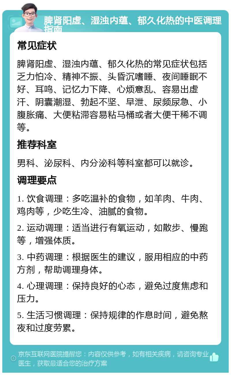 脾肾阳虚、湿浊内蕴、郁久化热的中医调理指南 常见症状 脾肾阳虚、湿浊内蕴、郁久化热的常见症状包括乏力怕冷、精神不振、头昏沉嗜睡、夜间睡眠不好、耳鸣、记忆力下降、心烦意乱、容易出虚汗、阴囊潮湿、勃起不坚、早泄、尿频尿急、小腹胀痛、大便粘滞容易粘马桶或者大便干稀不调等。 推荐科室 男科、泌尿科、内分泌科等科室都可以就诊。 调理要点 1. 饮食调理：多吃温补的食物，如羊肉、牛肉、鸡肉等，少吃生冷、油腻的食物。 2. 运动调理：适当进行有氧运动，如散步、慢跑等，增强体质。 3. 中药调理：根据医生的建议，服用相应的中药方剂，帮助调理身体。 4. 心理调理：保持良好的心态，避免过度焦虑和压力。 5. 生活习惯调理：保持规律的作息时间，避免熬夜和过度劳累。