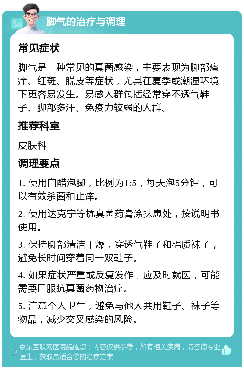 脚气的治疗与调理 常见症状 脚气是一种常见的真菌感染，主要表现为脚部瘙痒、红斑、脱皮等症状，尤其在夏季或潮湿环境下更容易发生。易感人群包括经常穿不透气鞋子、脚部多汗、免疫力较弱的人群。 推荐科室 皮肤科 调理要点 1. 使用白醋泡脚，比例为1:5，每天泡5分钟，可以有效杀菌和止痒。 2. 使用达克宁等抗真菌药膏涂抹患处，按说明书使用。 3. 保持脚部清洁干燥，穿透气鞋子和棉质袜子，避免长时间穿着同一双鞋子。 4. 如果症状严重或反复发作，应及时就医，可能需要口服抗真菌药物治疗。 5. 注意个人卫生，避免与他人共用鞋子、袜子等物品，减少交叉感染的风险。