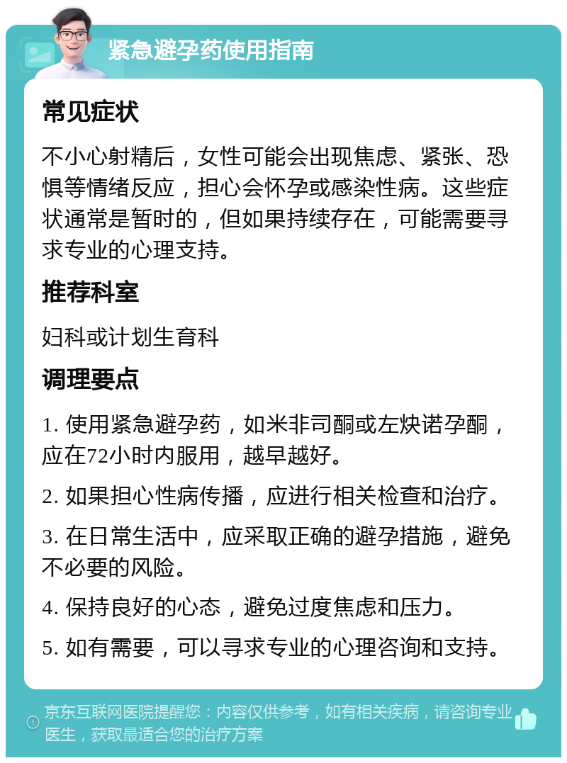 紧急避孕药使用指南 常见症状 不小心射精后，女性可能会出现焦虑、紧张、恐惧等情绪反应，担心会怀孕或感染性病。这些症状通常是暂时的，但如果持续存在，可能需要寻求专业的心理支持。 推荐科室 妇科或计划生育科 调理要点 1. 使用紧急避孕药，如米非司酮或左炔诺孕酮，应在72小时内服用，越早越好。 2. 如果担心性病传播，应进行相关检查和治疗。 3. 在日常生活中，应采取正确的避孕措施，避免不必要的风险。 4. 保持良好的心态，避免过度焦虑和压力。 5. 如有需要，可以寻求专业的心理咨询和支持。