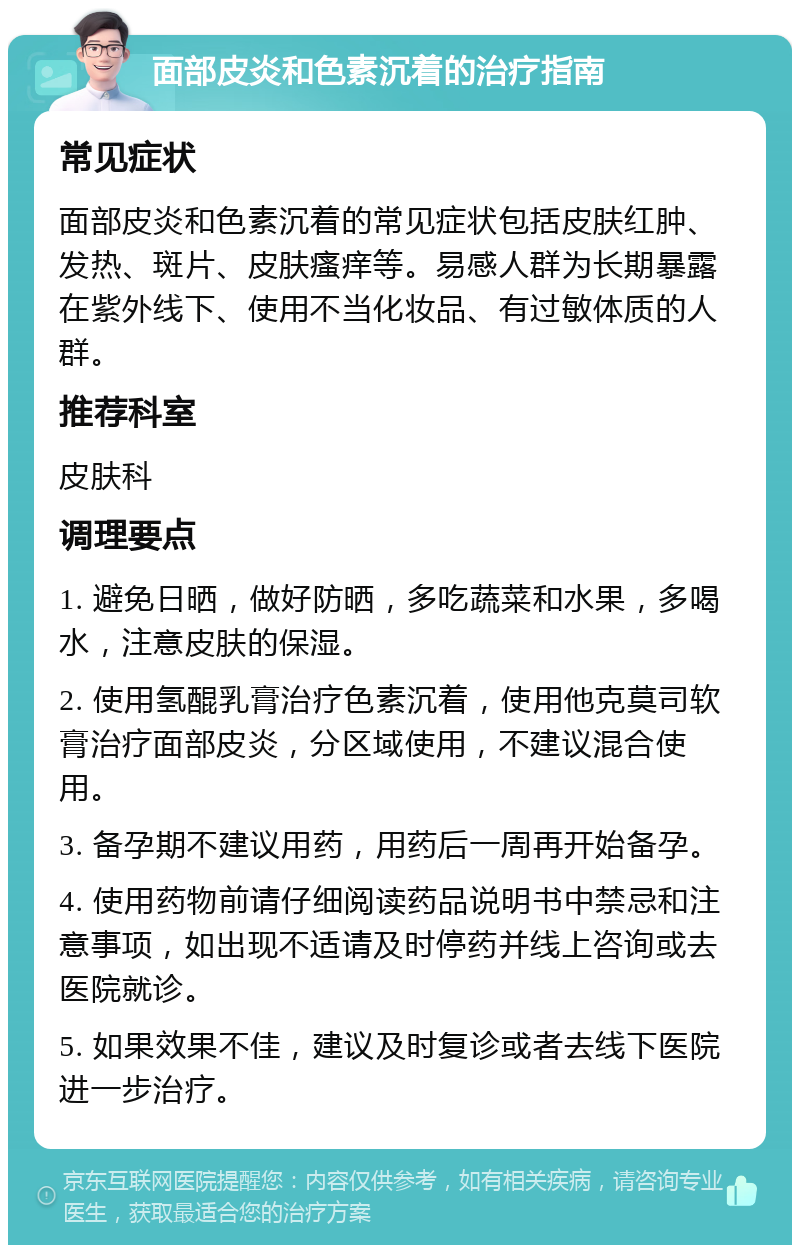 面部皮炎和色素沉着的治疗指南 常见症状 面部皮炎和色素沉着的常见症状包括皮肤红肿、发热、斑片、皮肤瘙痒等。易感人群为长期暴露在紫外线下、使用不当化妆品、有过敏体质的人群。 推荐科室 皮肤科 调理要点 1. 避免日晒，做好防晒，多吃蔬菜和水果，多喝水，注意皮肤的保湿。 2. 使用氢醌乳膏治疗色素沉着，使用他克莫司软膏治疗面部皮炎，分区域使用，不建议混合使用。 3. 备孕期不建议用药，用药后一周再开始备孕。 4. 使用药物前请仔细阅读药品说明书中禁忌和注意事项，如出现不适请及时停药并线上咨询或去医院就诊。 5. 如果效果不佳，建议及时复诊或者去线下医院进一步治疗。