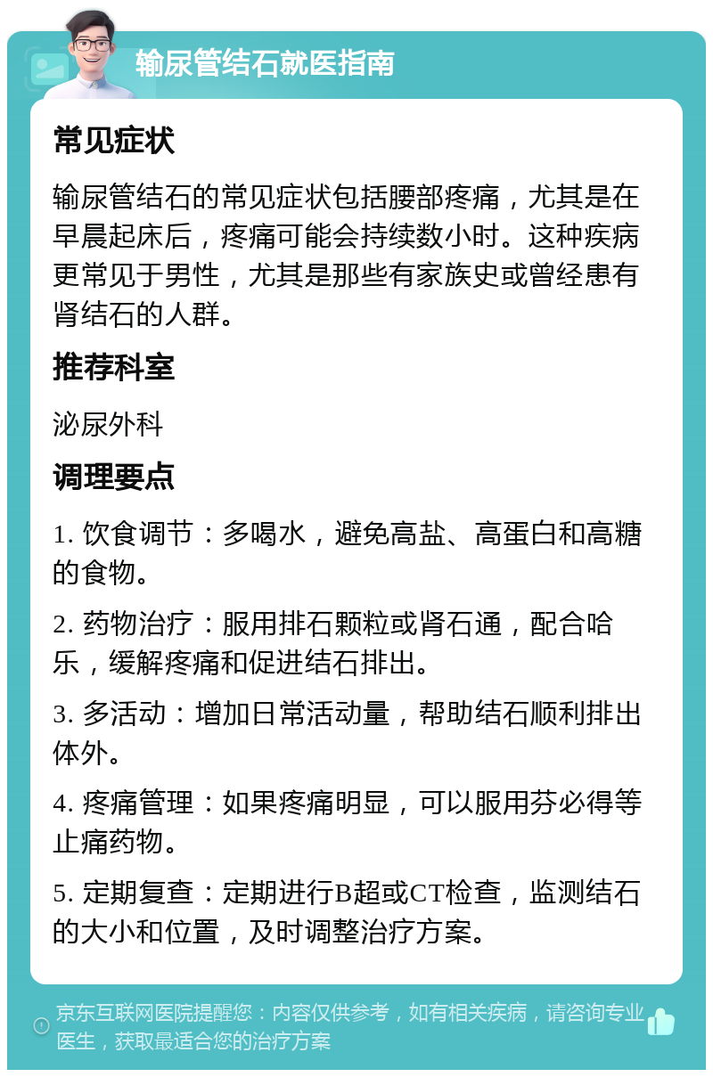 输尿管结石就医指南 常见症状 输尿管结石的常见症状包括腰部疼痛，尤其是在早晨起床后，疼痛可能会持续数小时。这种疾病更常见于男性，尤其是那些有家族史或曾经患有肾结石的人群。 推荐科室 泌尿外科 调理要点 1. 饮食调节：多喝水，避免高盐、高蛋白和高糖的食物。 2. 药物治疗：服用排石颗粒或肾石通，配合哈乐，缓解疼痛和促进结石排出。 3. 多活动：增加日常活动量，帮助结石顺利排出体外。 4. 疼痛管理：如果疼痛明显，可以服用芬必得等止痛药物。 5. 定期复查：定期进行B超或CT检查，监测结石的大小和位置，及时调整治疗方案。