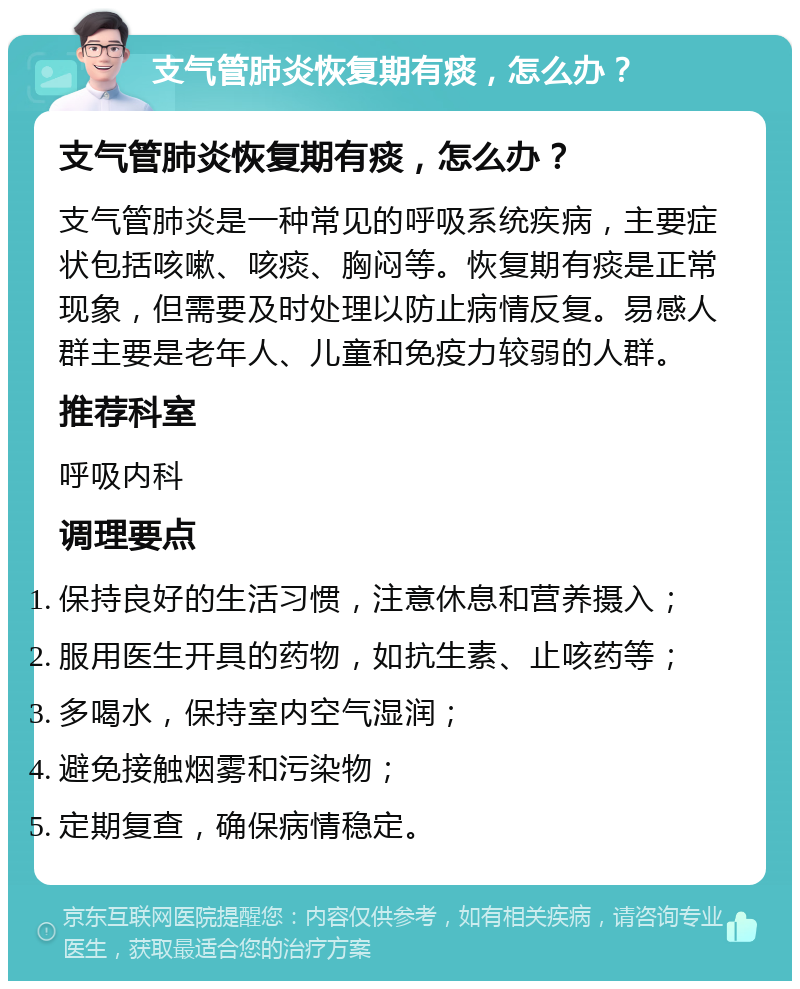 支气管肺炎恢复期有痰，怎么办？ 支气管肺炎恢复期有痰，怎么办？ 支气管肺炎是一种常见的呼吸系统疾病，主要症状包括咳嗽、咳痰、胸闷等。恢复期有痰是正常现象，但需要及时处理以防止病情反复。易感人群主要是老年人、儿童和免疫力较弱的人群。 推荐科室 呼吸内科 调理要点 保持良好的生活习惯，注意休息和营养摄入； 服用医生开具的药物，如抗生素、止咳药等； 多喝水，保持室内空气湿润； 避免接触烟雾和污染物； 定期复查，确保病情稳定。