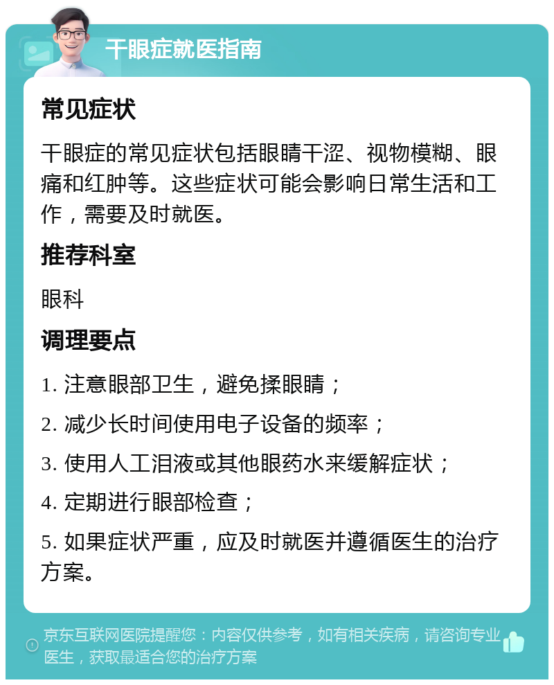 干眼症就医指南 常见症状 干眼症的常见症状包括眼睛干涩、视物模糊、眼痛和红肿等。这些症状可能会影响日常生活和工作，需要及时就医。 推荐科室 眼科 调理要点 1. 注意眼部卫生，避免揉眼睛； 2. 减少长时间使用电子设备的频率； 3. 使用人工泪液或其他眼药水来缓解症状； 4. 定期进行眼部检查； 5. 如果症状严重，应及时就医并遵循医生的治疗方案。