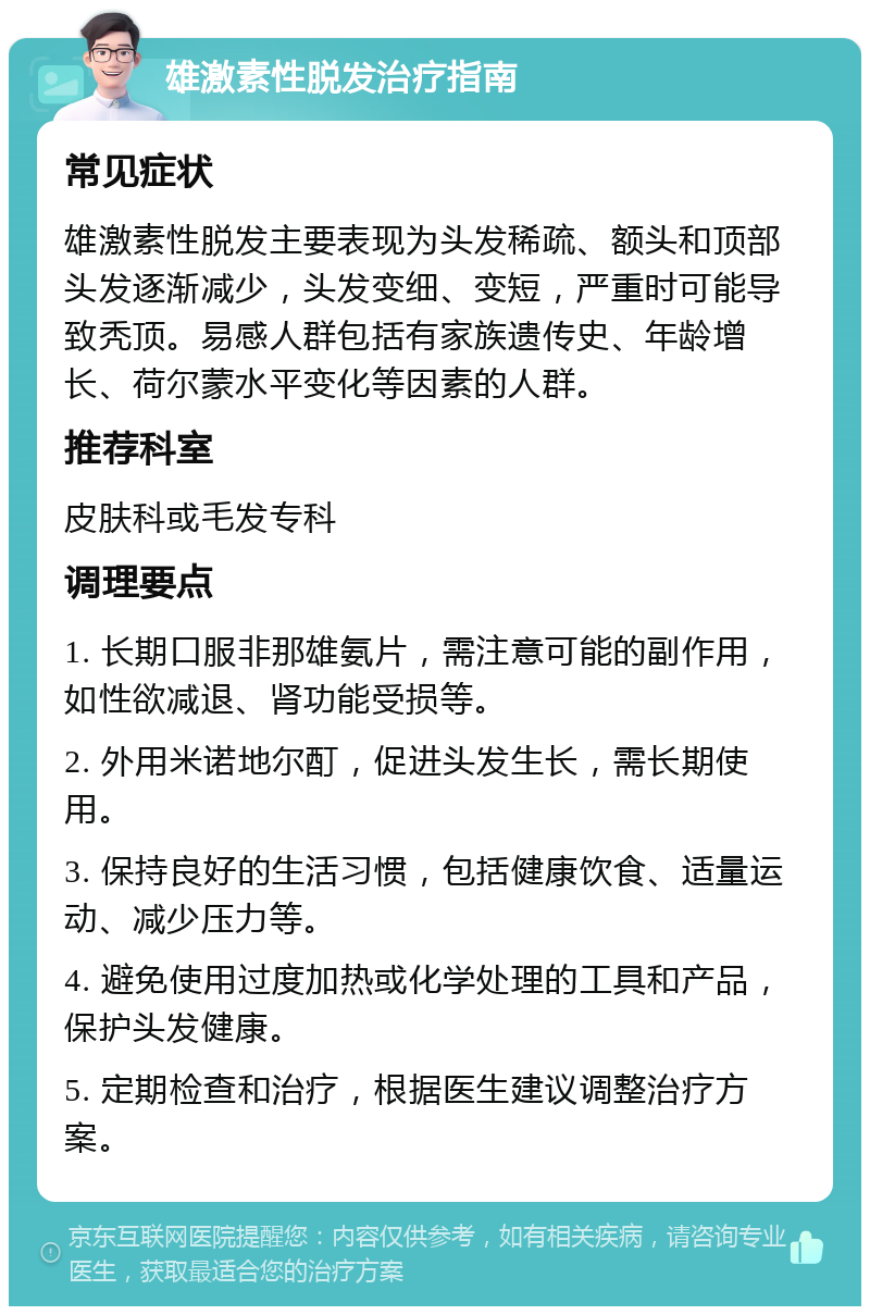 雄激素性脱发治疗指南 常见症状 雄激素性脱发主要表现为头发稀疏、额头和顶部头发逐渐减少，头发变细、变短，严重时可能导致秃顶。易感人群包括有家族遗传史、年龄增长、荷尔蒙水平变化等因素的人群。 推荐科室 皮肤科或毛发专科 调理要点 1. 长期口服非那雄氨片，需注意可能的副作用，如性欲减退、肾功能受损等。 2. 外用米诺地尔酊，促进头发生长，需长期使用。 3. 保持良好的生活习惯，包括健康饮食、适量运动、减少压力等。 4. 避免使用过度加热或化学处理的工具和产品，保护头发健康。 5. 定期检查和治疗，根据医生建议调整治疗方案。