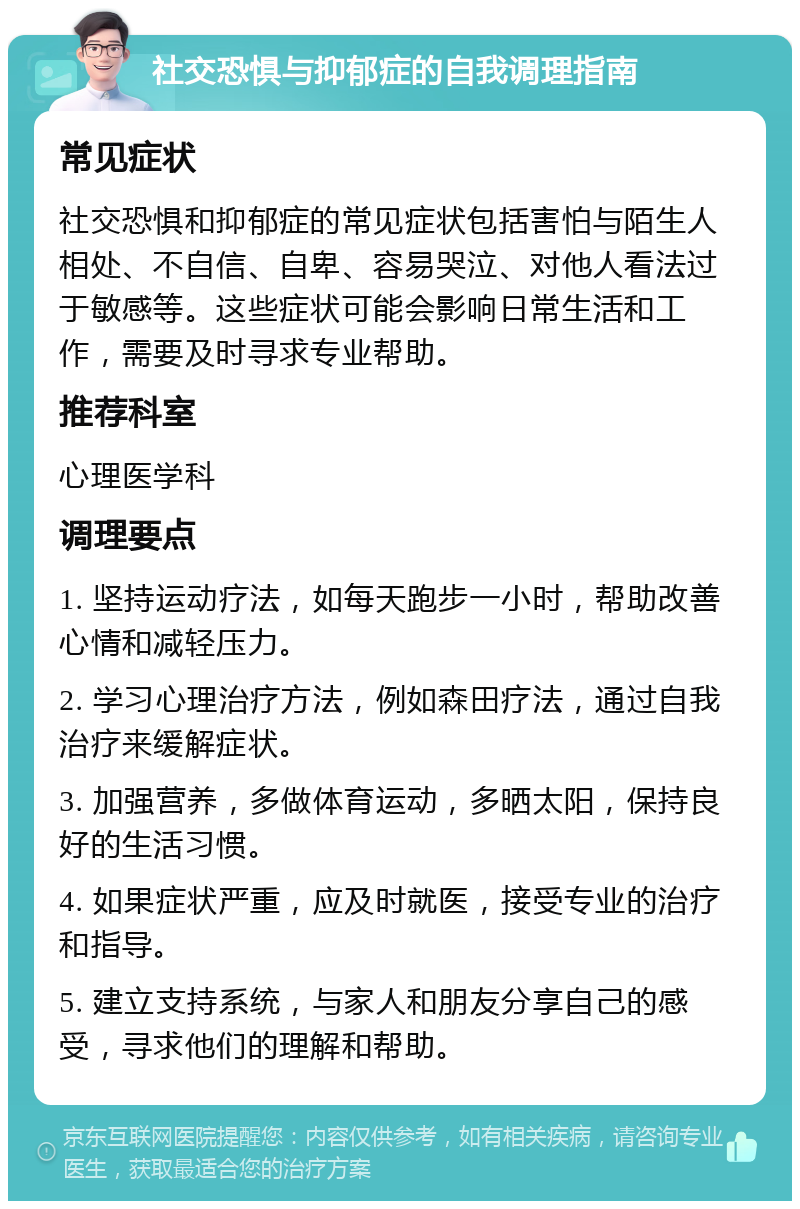 社交恐惧与抑郁症的自我调理指南 常见症状 社交恐惧和抑郁症的常见症状包括害怕与陌生人相处、不自信、自卑、容易哭泣、对他人看法过于敏感等。这些症状可能会影响日常生活和工作，需要及时寻求专业帮助。 推荐科室 心理医学科 调理要点 1. 坚持运动疗法，如每天跑步一小时，帮助改善心情和减轻压力。 2. 学习心理治疗方法，例如森田疗法，通过自我治疗来缓解症状。 3. 加强营养，多做体育运动，多晒太阳，保持良好的生活习惯。 4. 如果症状严重，应及时就医，接受专业的治疗和指导。 5. 建立支持系统，与家人和朋友分享自己的感受，寻求他们的理解和帮助。