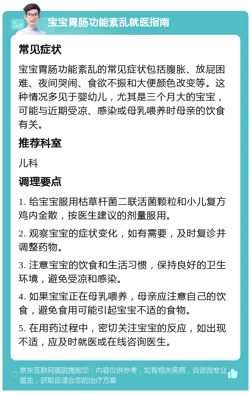 宝宝胃肠功能紊乱就医指南 常见症状 宝宝胃肠功能紊乱的常见症状包括腹胀、放屁困难、夜间哭闹、食欲不振和大便颜色改变等。这种情况多见于婴幼儿，尤其是三个月大的宝宝，可能与近期受凉、感染或母乳喂养时母亲的饮食有关。 推荐科室 儿科 调理要点 1. 给宝宝服用枯草杆菌二联活菌颗粒和小儿复方鸡内金散，按医生建议的剂量服用。 2. 观察宝宝的症状变化，如有需要，及时复诊并调整药物。 3. 注意宝宝的饮食和生活习惯，保持良好的卫生环境，避免受凉和感染。 4. 如果宝宝正在母乳喂养，母亲应注意自己的饮食，避免食用可能引起宝宝不适的食物。 5. 在用药过程中，密切关注宝宝的反应，如出现不适，应及时就医或在线咨询医生。